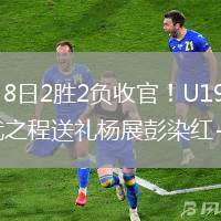 2026年6月8日2胜2负收官！U19国足0-3突尼斯U23武之程送礼杨展彭染红+送点