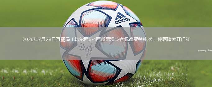 2026年7月28日互捅局！切尔西6-4西悉尼漫步者佩德罗替补3射1传阿隆索开门红