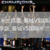 曼城VS国际米兰直播_曼城VS国际米兰免费无插件高清畅享版_曼城VS国际米兰全程畅看