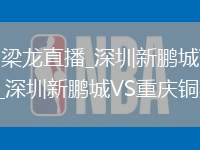 深圳新鹏城VS重庆铜梁龙直播_深圳新鹏城VS重庆铜梁龙免费直播无插件高清观看_深圳新鹏城VS重庆铜梁龙直播视频在线