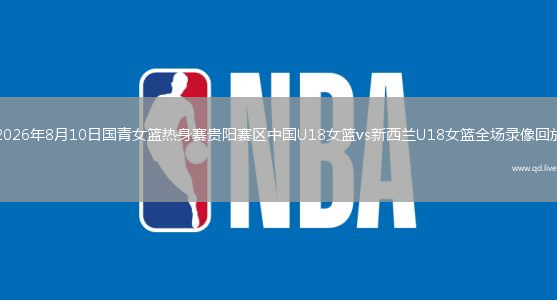 2026年8月10日国青女篮热身赛贵阳赛区中国U18女篮vs新西兰U18女篮全场录像回放
