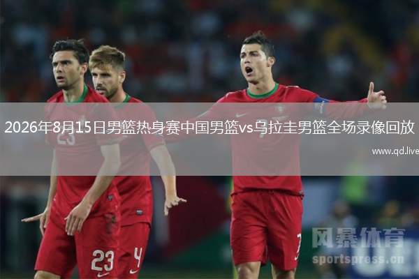 2026年8月15日男篮热身赛中国男篮vs乌拉圭男篮全场录像回放