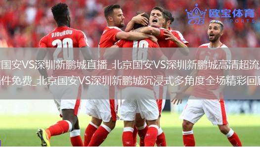 北京国安VS深圳新鹏城直播_北京国安VS深圳新鹏城高清超流畅无插件免费_北京国安VS深圳新鹏城沉浸式多角度全场精彩回顾