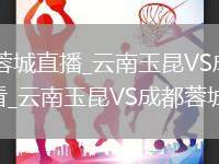 云南玉昆VS成都蓉城直播_云南玉昆VS成都蓉城高清直播无插件极速观看_云南玉昆VS成都蓉城直播降噪处理