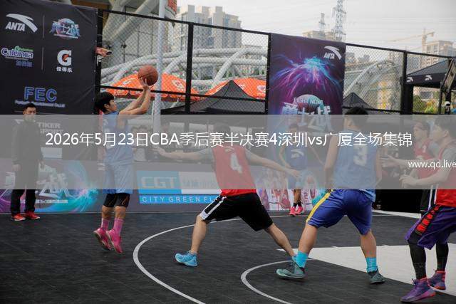 2026年5月23日CBA季后赛半决赛4深圳vs广厦全场集锦