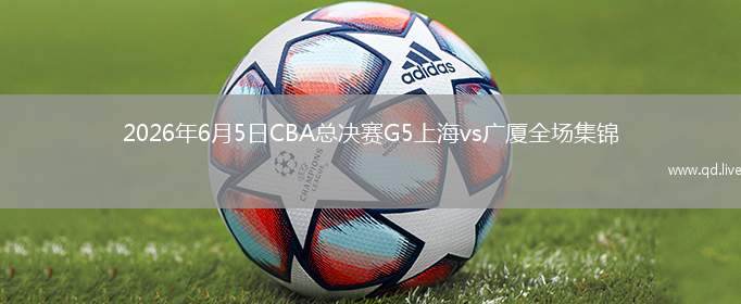 2026年6月5日CBA总决赛G5上海vs广厦全场集锦