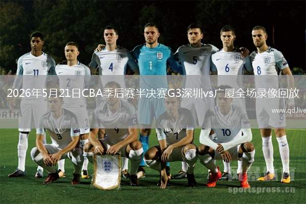 2026年5月21日CBA季后赛半决赛G3深圳vs广厦全场录像回放