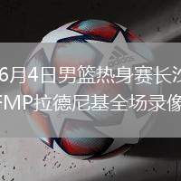 2026年6月4日男篮热身赛长沙站中国男篮vsFMP拉德尼基全场录像回放