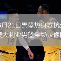 2026年6月21日男篮热身赛杭州站中国男篮vs澳大利亚男篮全场录像回放