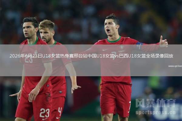 2026年6月23日U18女篮热身赛邢台站中国U18女篮vs巴西U18女篮全场录像回放