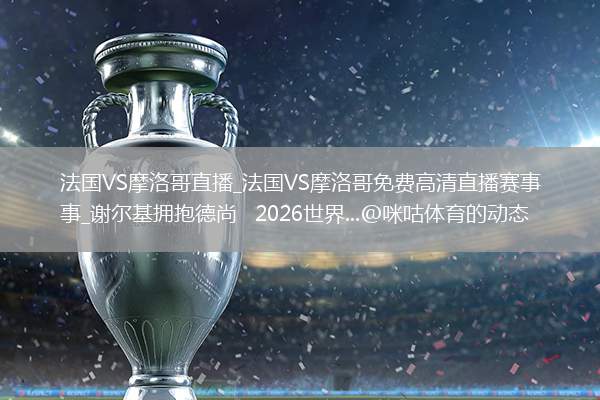 法国VS摩洛哥直播_法国VS摩洛哥免费高清直播赛事_谢尔基拥抱德尚   2026世界...@咪咕体育的动态