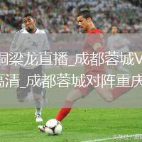 成都蓉城VS重庆铜梁龙直播_成都蓉城VS重庆铜梁龙直播免费观看无插件高清_成都蓉城对阵重庆铜梁龙全场