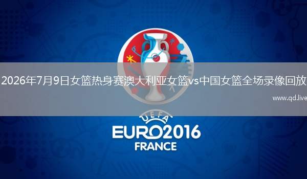 2026年7月9日女篮热身赛澳大利亚女篮vs中国女篮全场录像回放