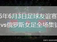 2026年6月3日足球友谊赛中国女足vs俄罗斯女足全场集锦