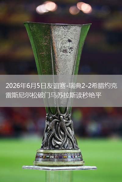 2026年6月5日友谊赛-瑞典2-2希腊约克雷斯尼尔松破门马苏拉斯读秒绝平