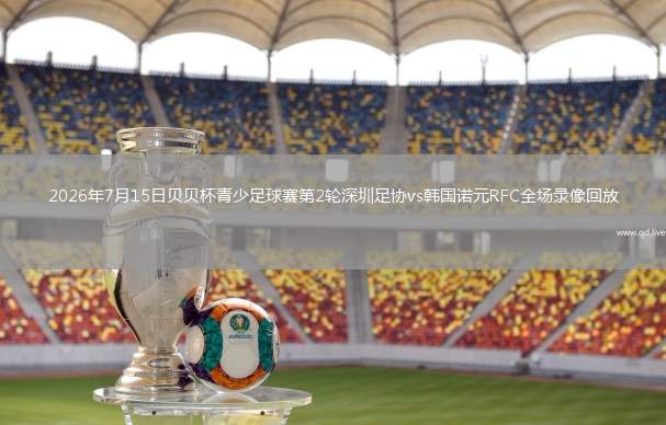 2026年7月15日贝贝杯青少足球赛第2轮深圳足协vs韩国诺元RFC全场录像回放
